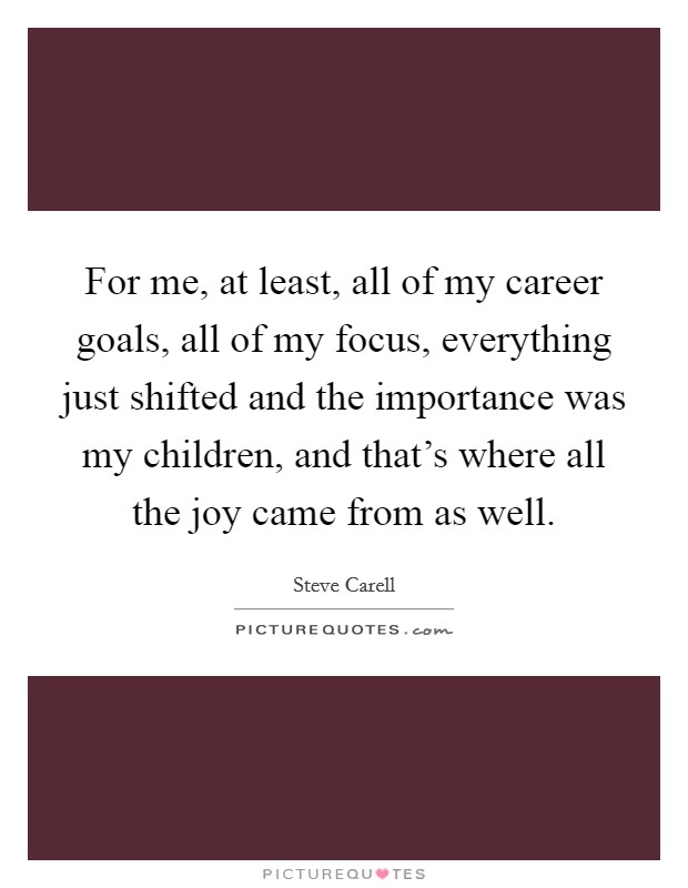 For me, at least, all of my career goals, all of my focus, everything just shifted and the importance was my children, and that's where all the joy came from as well. Picture Quote #1