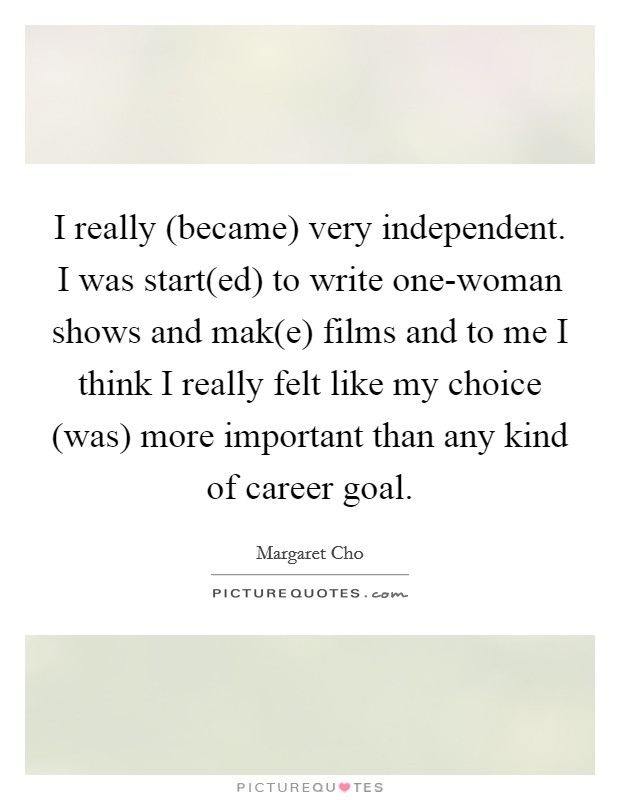 I really (became) very independent. I was start(ed) to write one-woman shows and mak(e) films and to me I think I really felt like my choice (was) more important than any kind of career goal. Picture Quote #1