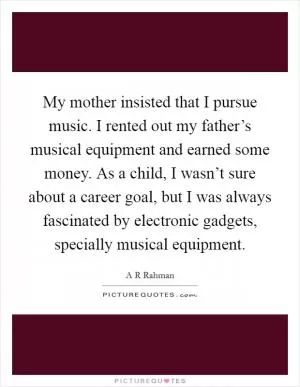 My mother insisted that I pursue music. I rented out my father’s musical equipment and earned some money. As a child, I wasn’t sure about a career goal, but I was always fascinated by electronic gadgets, specially musical equipment Picture Quote #1
