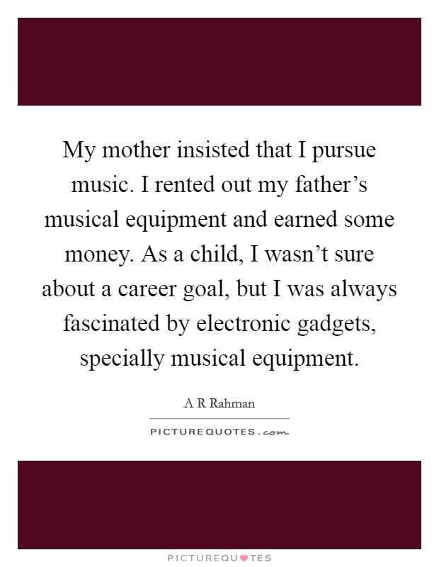 My mother insisted that I pursue music. I rented out my father's musical equipment and earned some money. As a child, I wasn't sure about a career goal, but I was always fascinated by electronic gadgets, specially musical equipment. Picture Quote #1