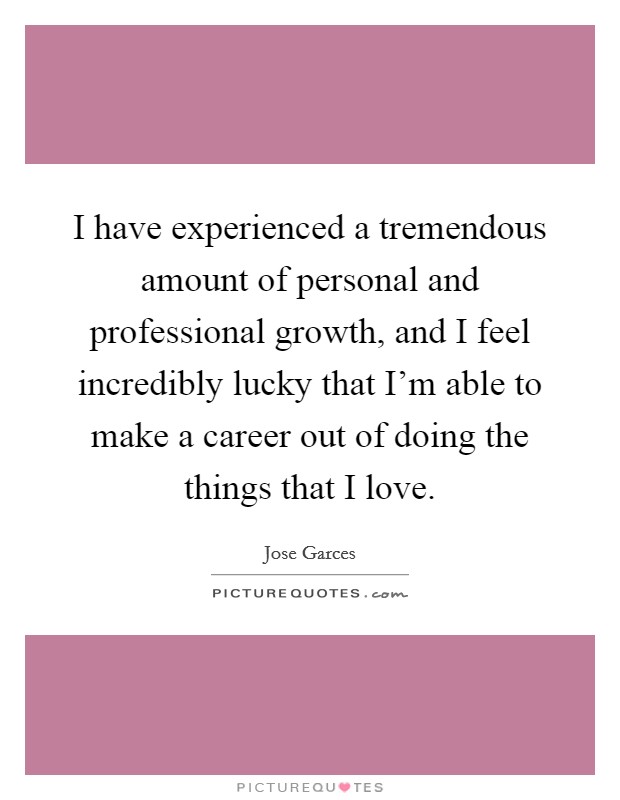 I have experienced a tremendous amount of personal and professional growth, and I feel incredibly lucky that I'm able to make a career out of doing the things that I love. Picture Quote #1