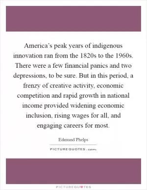 America’s peak years of indigenous innovation ran from the 1820s to the 1960s. There were a few financial panics and two depressions, to be sure. But in this period, a frenzy of creative activity, economic competition and rapid growth in national income provided widening economic inclusion, rising wages for all, and engaging careers for most Picture Quote #1