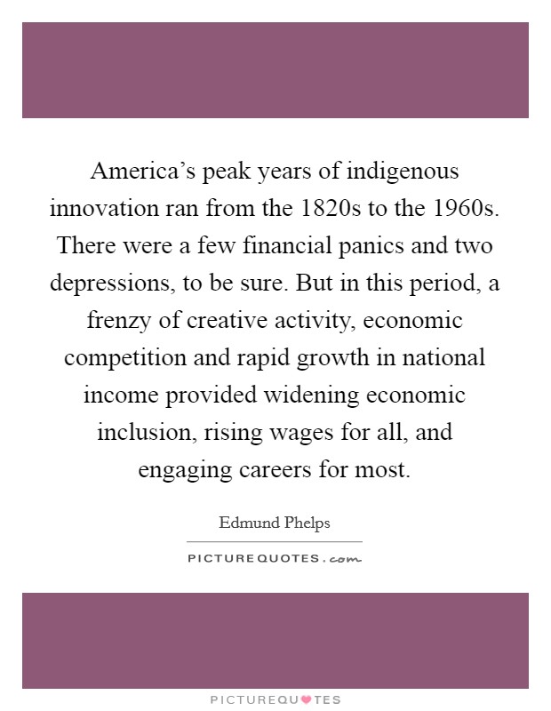 America's peak years of indigenous innovation ran from the 1820s to the 1960s. There were a few financial panics and two depressions, to be sure. But in this period, a frenzy of creative activity, economic competition and rapid growth in national income provided widening economic inclusion, rising wages for all, and engaging careers for most. Picture Quote #1