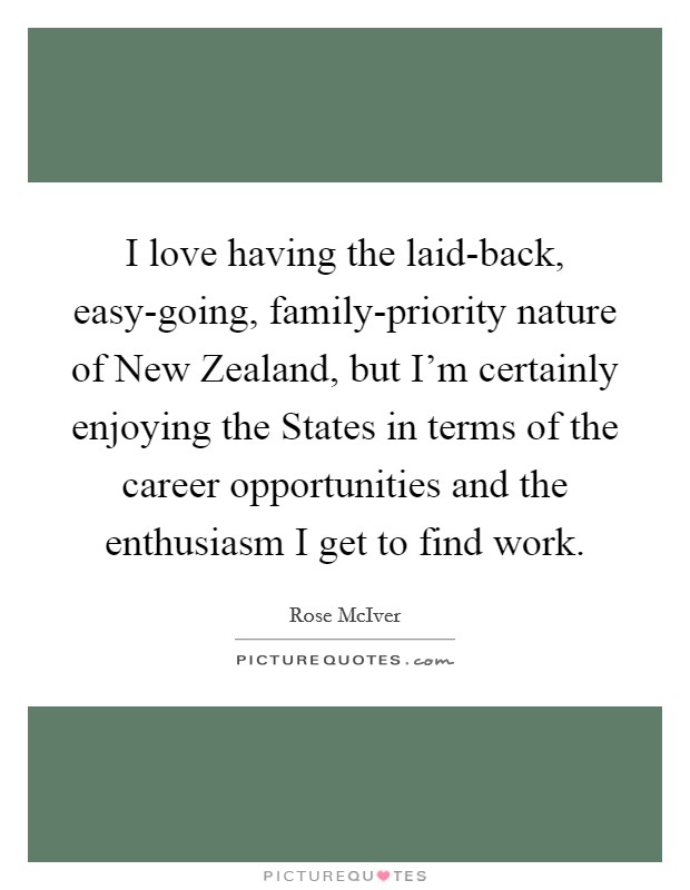 I love having the laid-back, easy-going, family-priority nature of New Zealand, but I'm certainly enjoying the States in terms of the career opportunities and the enthusiasm I get to find work. Picture Quote #1