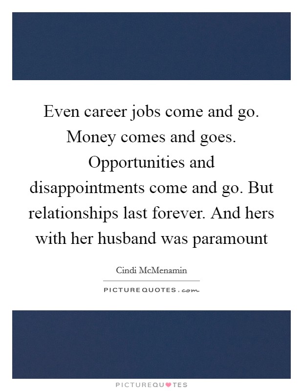 Even career jobs come and go. Money comes and goes. Opportunities and disappointments come and go. But relationships last forever. And hers with her husband was paramount Picture Quote #1