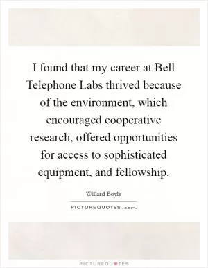 I found that my career at Bell Telephone Labs thrived because of the environment, which encouraged cooperative research, offered opportunities for access to sophisticated equipment, and fellowship Picture Quote #1