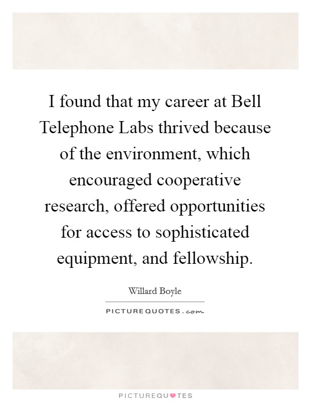 I found that my career at Bell Telephone Labs thrived because of the environment, which encouraged cooperative research, offered opportunities for access to sophisticated equipment, and fellowship. Picture Quote #1