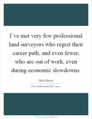 I’ve met very few professional land surveyors who regret their career path, and even fewer, who are out of work, even during economic slowdowns Picture Quote #1