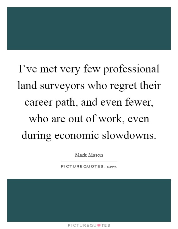 I've met very few professional land surveyors who regret their career path, and even fewer, who are out of work, even during economic slowdowns. Picture Quote #1