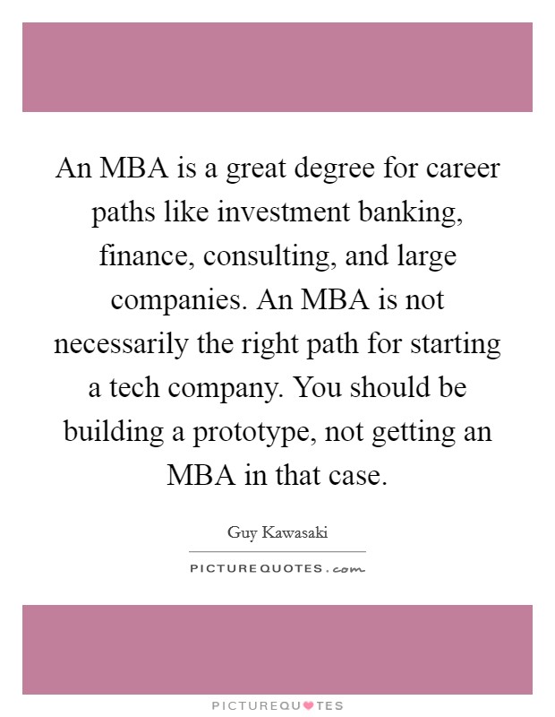 An MBA is a great degree for career paths like investment banking, finance, consulting, and large companies. An MBA is not necessarily the right path for starting a tech company. You should be building a prototype, not getting an MBA in that case. Picture Quote #1