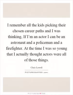 I remember all the kids picking their chosen career paths and I was thinking, If I’m an actor I can be an astronaut and a policeman and a firefighter. At the time I was so young that I actually thought actors were all of those things Picture Quote #1