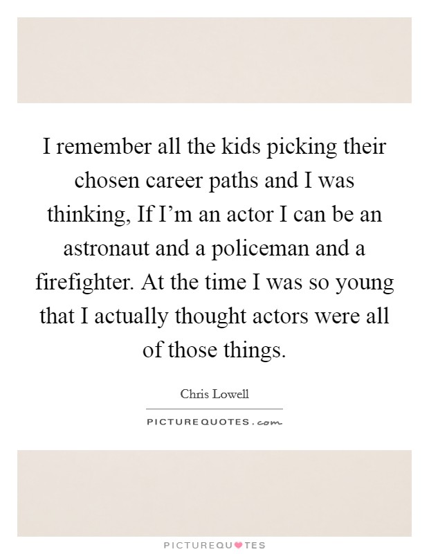 I remember all the kids picking their chosen career paths and I was thinking, If I'm an actor I can be an astronaut and a policeman and a firefighter. At the time I was so young that I actually thought actors were all of those things. Picture Quote #1