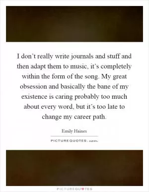 I don’t really write journals and stuff and then adapt them to music, it’s completely within the form of the song. My great obsession and basically the bane of my existence is caring probably too much about every word, but it’s too late to change my career path Picture Quote #1