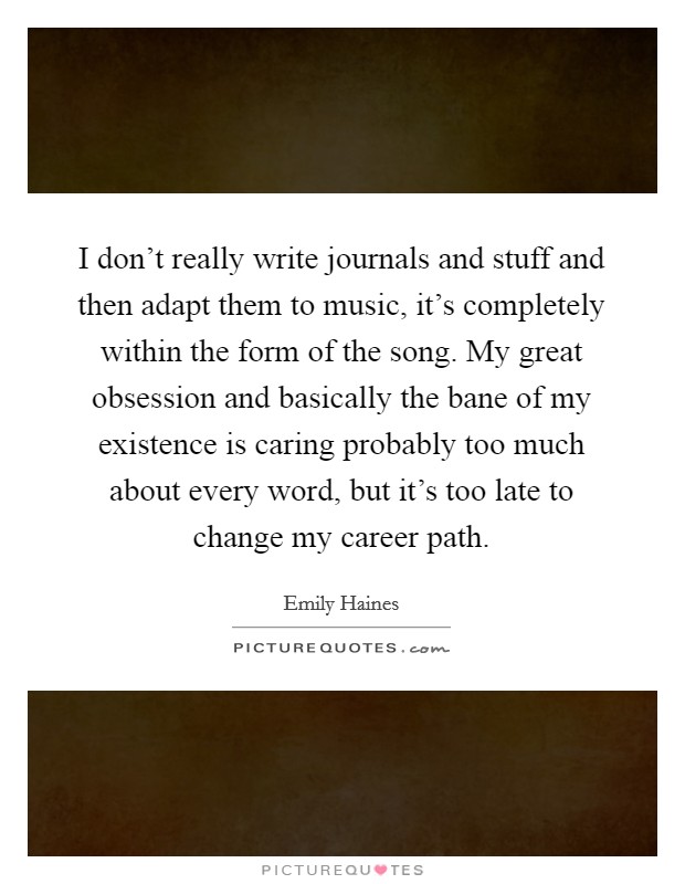 I don't really write journals and stuff and then adapt them to music, it's completely within the form of the song. My great obsession and basically the bane of my existence is caring probably too much about every word, but it's too late to change my career path. Picture Quote #1