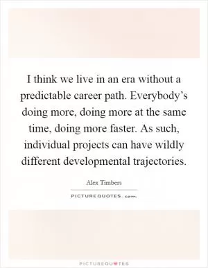 I think we live in an era without a predictable career path. Everybody’s doing more, doing more at the same time, doing more faster. As such, individual projects can have wildly different developmental trajectories Picture Quote #1