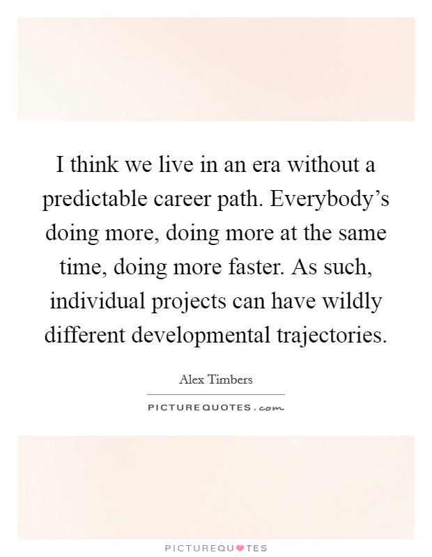 I think we live in an era without a predictable career path. Everybody's doing more, doing more at the same time, doing more faster. As such, individual projects can have wildly different developmental trajectories. Picture Quote #1