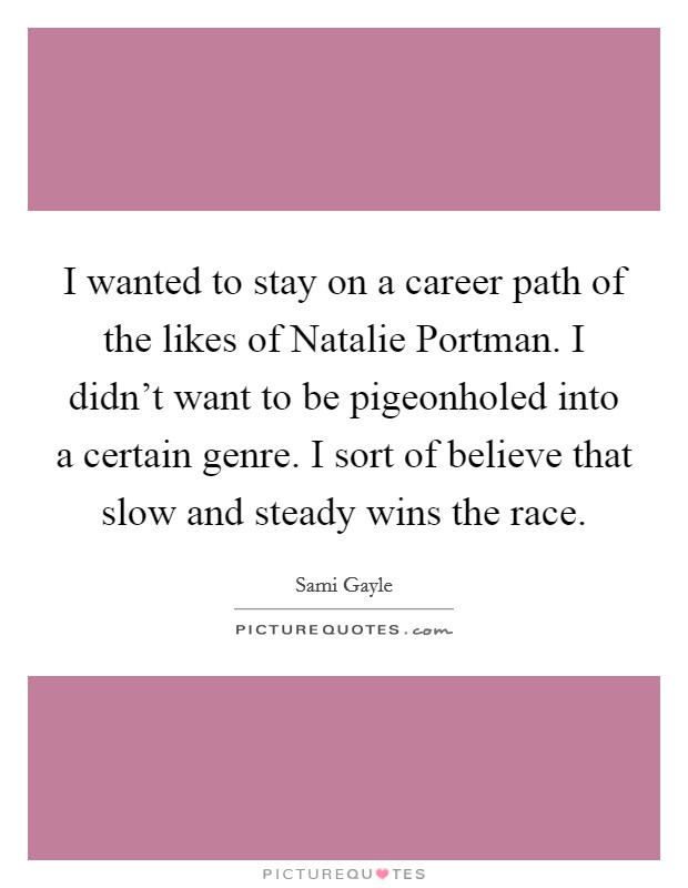I wanted to stay on a career path of the likes of Natalie Portman. I didn't want to be pigeonholed into a certain genre. I sort of believe that slow and steady wins the race. Picture Quote #1