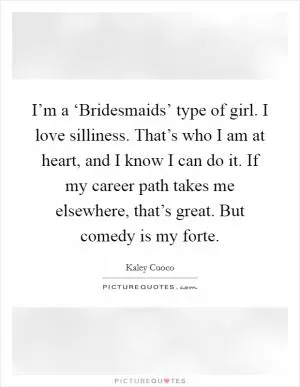 I’m a ‘Bridesmaids’ type of girl. I love silliness. That’s who I am at heart, and I know I can do it. If my career path takes me elsewhere, that’s great. But comedy is my forte Picture Quote #1