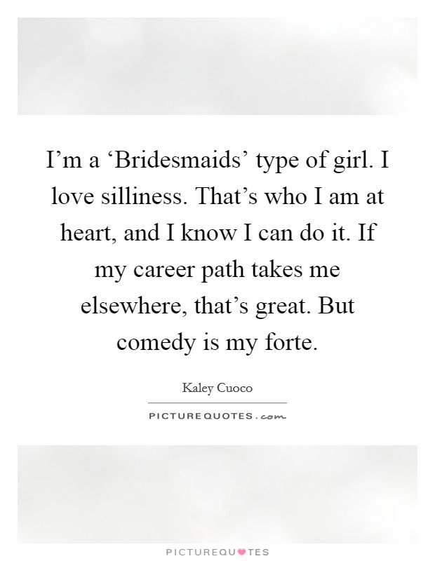 I'm a ‘Bridesmaids' type of girl. I love silliness. That's who I am at heart, and I know I can do it. If my career path takes me elsewhere, that's great. But comedy is my forte. Picture Quote #1