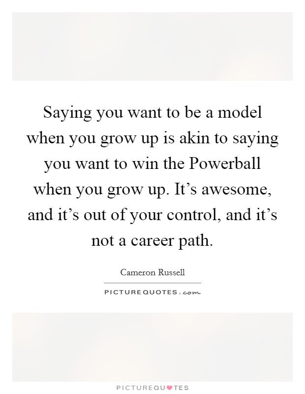 Saying you want to be a model when you grow up is akin to saying you want to win the Powerball when you grow up. It's awesome, and it's out of your control, and it's not a career path. Picture Quote #1