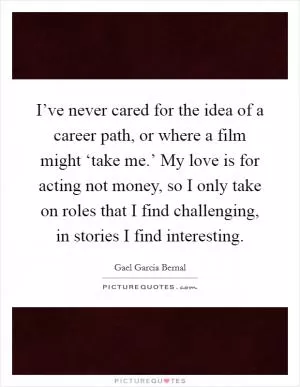 I’ve never cared for the idea of a career path, or where a film might ‘take me.’ My love is for acting not money, so I only take on roles that I find challenging, in stories I find interesting Picture Quote #1