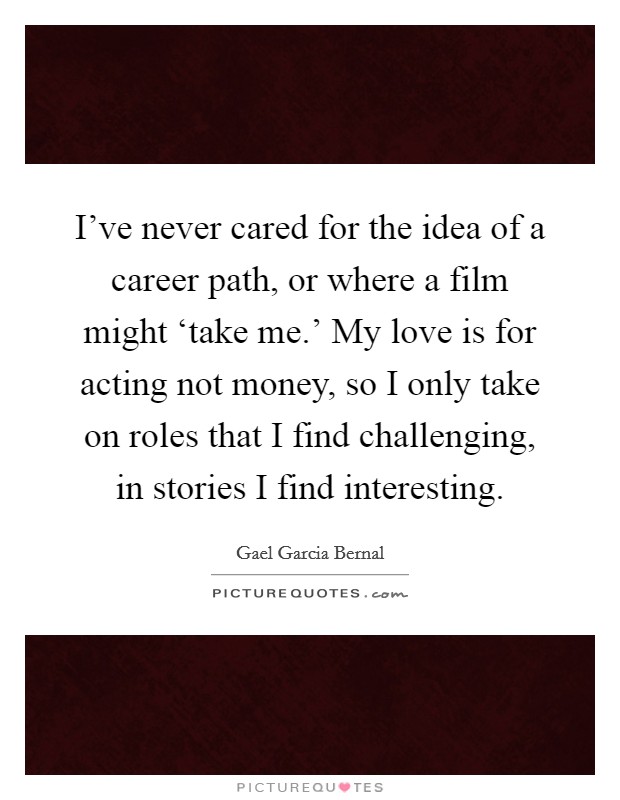 I've never cared for the idea of a career path, or where a film might ‘take me.' My love is for acting not money, so I only take on roles that I find challenging, in stories I find interesting. Picture Quote #1