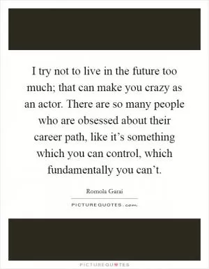 I try not to live in the future too much; that can make you crazy as an actor. There are so many people who are obsessed about their career path, like it’s something which you can control, which fundamentally you can’t Picture Quote #1