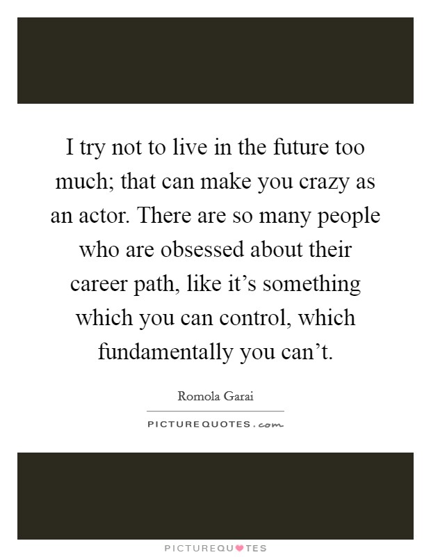 I try not to live in the future too much; that can make you crazy as an actor. There are so many people who are obsessed about their career path, like it's something which you can control, which fundamentally you can't. Picture Quote #1