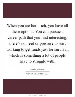 When you are born rich, you have all these options. You can pursue a career path that you find interesting; there’s no need or pressure to start working to get funds just for survival, which is something a lot of people have to struggle with Picture Quote #1