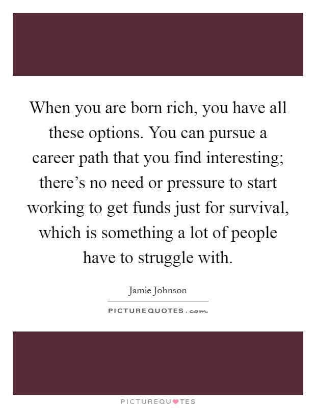 When you are born rich, you have all these options. You can pursue a career path that you find interesting; there's no need or pressure to start working to get funds just for survival, which is something a lot of people have to struggle with. Picture Quote #1