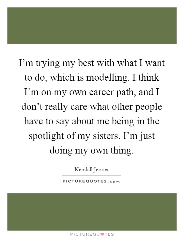 I'm trying my best with what I want to do, which is modelling. I think I'm on my own career path, and I don't really care what other people have to say about me being in the spotlight of my sisters. I'm just doing my own thing. Picture Quote #1