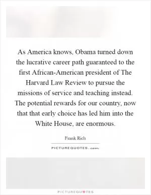 As America knows, Obama turned down the lucrative career path guaranteed to the first African-American president of The Harvard Law Review to pursue the missions of service and teaching instead. The potential rewards for our country, now that that early choice has led him into the White House, are enormous Picture Quote #1