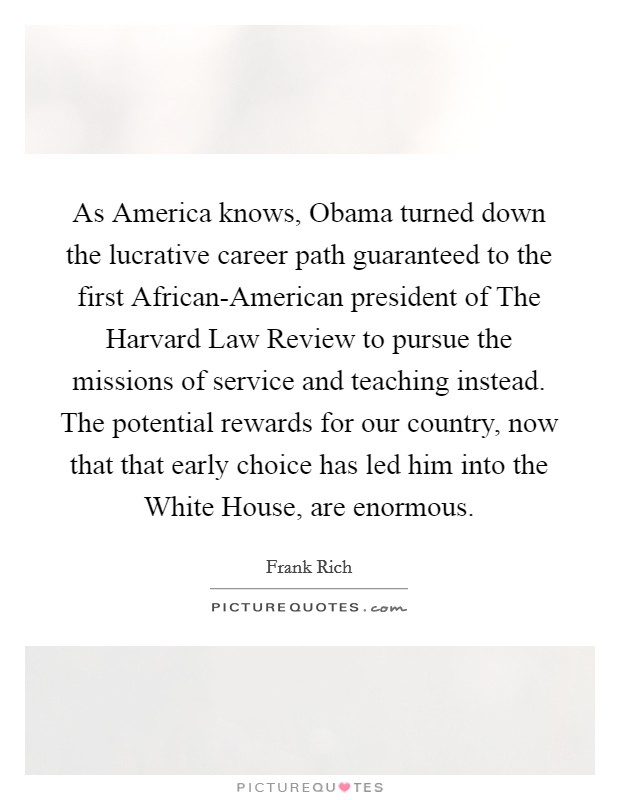 As America knows, Obama turned down the lucrative career path guaranteed to the first African-American president of The Harvard Law Review to pursue the missions of service and teaching instead. The potential rewards for our country, now that that early choice has led him into the White House, are enormous. Picture Quote #1