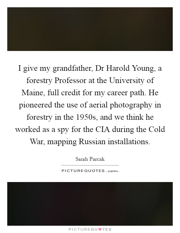 I give my grandfather, Dr Harold Young, a forestry Professor at the University of Maine, full credit for my career path. He pioneered the use of aerial photography in forestry in the 1950s, and we think he worked as a spy for the CIA during the Cold War, mapping Russian installations. Picture Quote #1