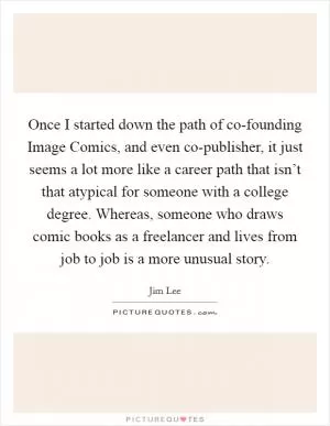 Once I started down the path of co-founding Image Comics, and even co-publisher, it just seems a lot more like a career path that isn’t that atypical for someone with a college degree. Whereas, someone who draws comic books as a freelancer and lives from job to job is a more unusual story Picture Quote #1