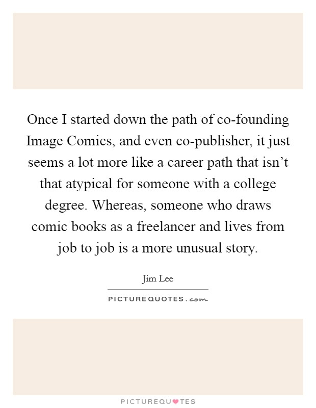 Once I started down the path of co-founding Image Comics, and even co-publisher, it just seems a lot more like a career path that isn't that atypical for someone with a college degree. Whereas, someone who draws comic books as a freelancer and lives from job to job is a more unusual story. Picture Quote #1