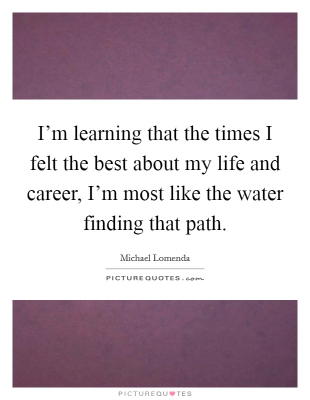 I'm learning that the times I felt the best about my life and career, I'm most like the water finding that path. Picture Quote #1