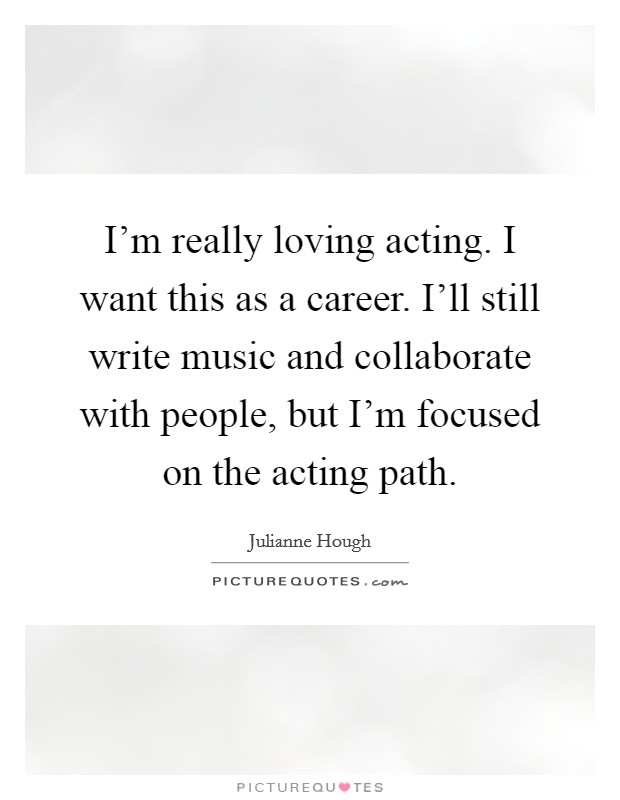 I'm really loving acting. I want this as a career. I'll still write music and collaborate with people, but I'm focused on the acting path. Picture Quote #1