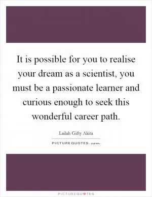 It is possible for you to realise your dream as a scientist, you must be a passionate learner and curious enough to seek this wonderful career path Picture Quote #1