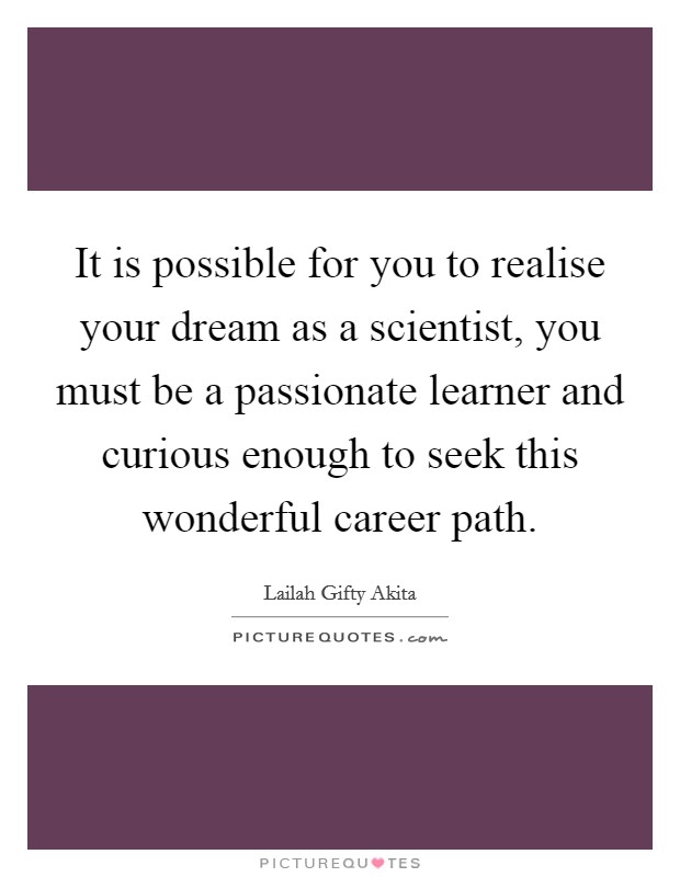 It is possible for you to realise your dream as a scientist, you must be a passionate learner and curious enough to seek this wonderful career path. Picture Quote #1
