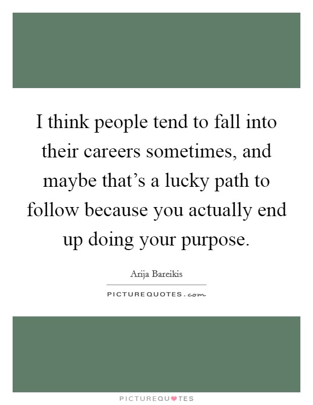 I think people tend to fall into their careers sometimes, and maybe that's a lucky path to follow because you actually end up doing your purpose. Picture Quote #1