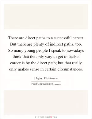 There are direct paths to a successful career. But there are plenty of indirect paths, too. So many young people I speak to nowadays think that the only way to get to such a career is by the direct path; but that really only makes sense in certain circumstances Picture Quote #1