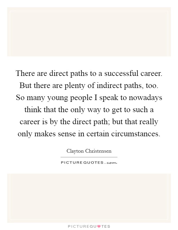 There are direct paths to a successful career. But there are plenty of indirect paths, too. So many young people I speak to nowadays think that the only way to get to such a career is by the direct path; but that really only makes sense in certain circumstances. Picture Quote #1