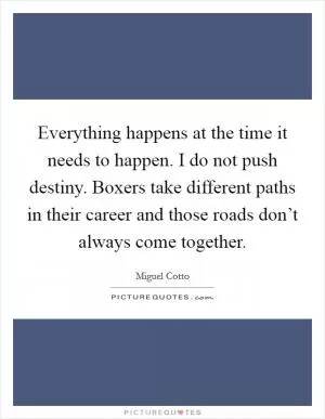 Everything happens at the time it needs to happen. I do not push destiny. Boxers take different paths in their career and those roads don’t always come together Picture Quote #1