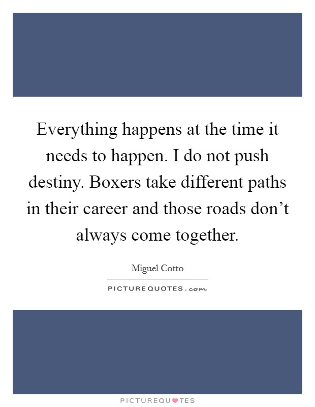 Everything happens at the time it needs to happen. I do not push destiny. Boxers take different paths in their career and those roads don't always come together. Picture Quote #1