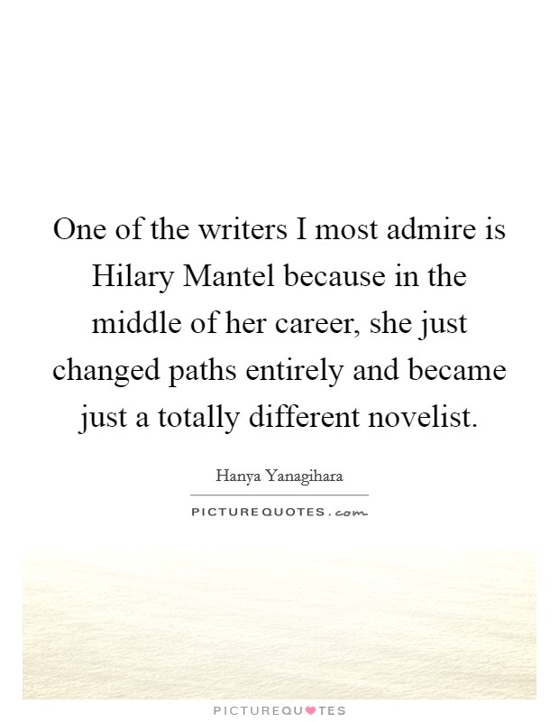 One of the writers I most admire is Hilary Mantel because in the middle of her career, she just changed paths entirely and became just a totally different novelist. Picture Quote #1