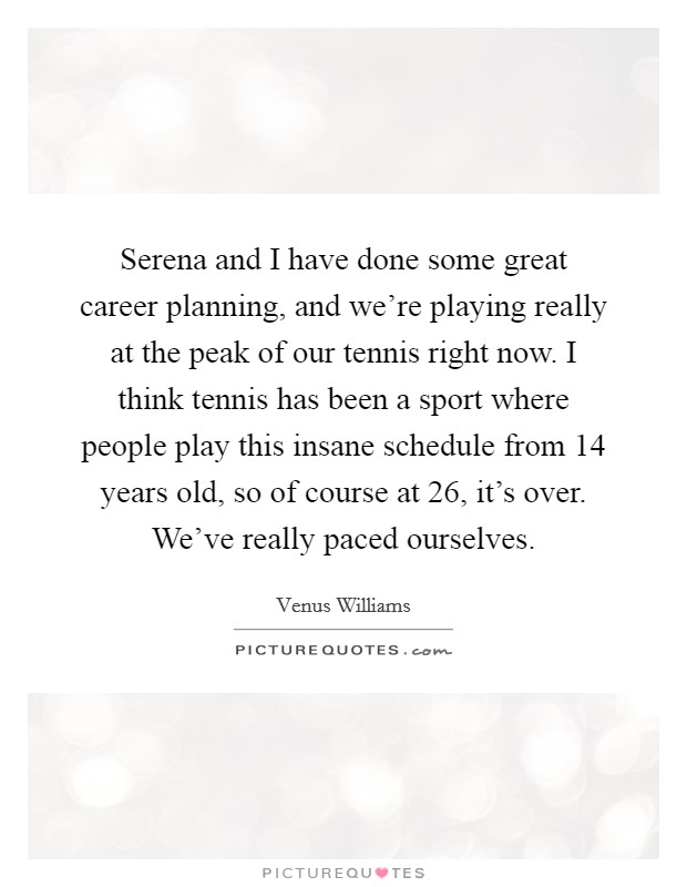 Serena and I have done some great career planning, and we're playing really at the peak of our tennis right now. I think tennis has been a sport where people play this insane schedule from 14 years old, so of course at 26, it's over. We've really paced ourselves. Picture Quote #1