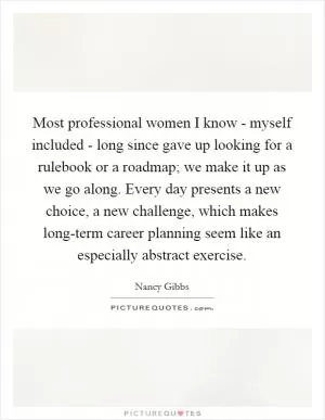 Most professional women I know - myself included - long since gave up looking for a rulebook or a roadmap; we make it up as we go along. Every day presents a new choice, a new challenge, which makes long-term career planning seem like an especially abstract exercise Picture Quote #1