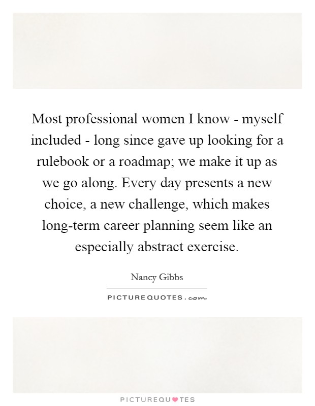 Most professional women I know - myself included - long since gave up looking for a rulebook or a roadmap; we make it up as we go along. Every day presents a new choice, a new challenge, which makes long-term career planning seem like an especially abstract exercise. Picture Quote #1