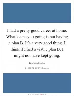 I had a pretty good career at home. What keeps you going is not having a plan B. It’s a very good thing. I think if I had a viable plan B, I might not have kept going Picture Quote #1
